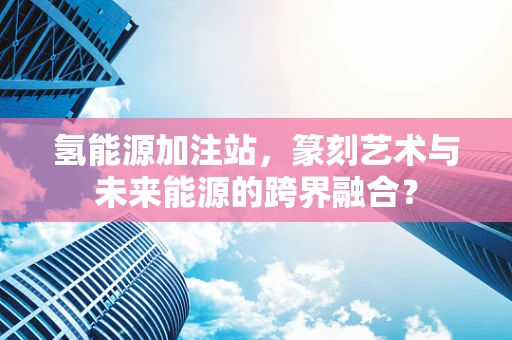 氢能源加注站，篆刻艺术与未来能源的跨界融合？