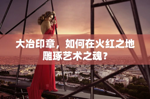大冶印章，如何在火红之地雕琢艺术之魂？