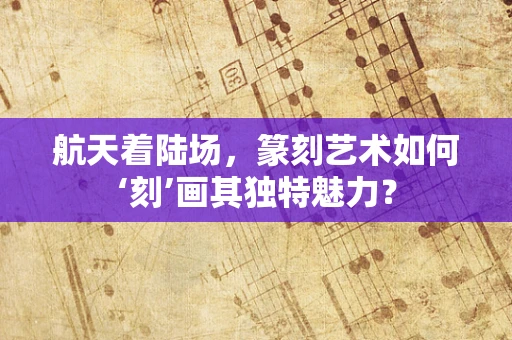 航天着陆场，篆刻艺术如何‘刻’画其独特魅力？
