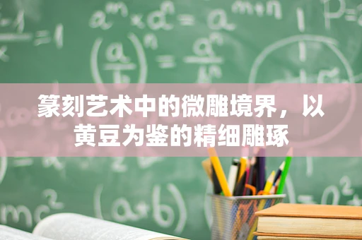 篆刻艺术中的微雕境界，以黄豆为鉴的精细雕琢