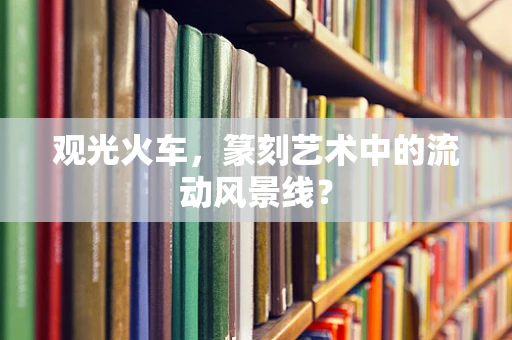 观光火车，篆刻艺术中的流动风景线？