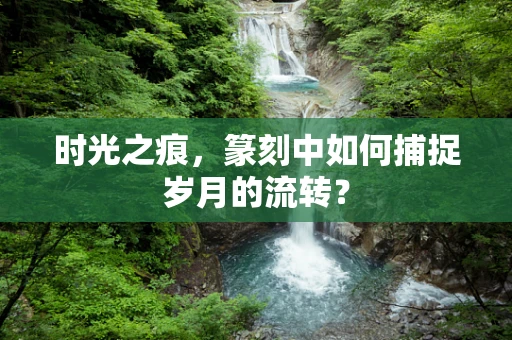 时光之痕，篆刻中如何捕捉岁月的流转？