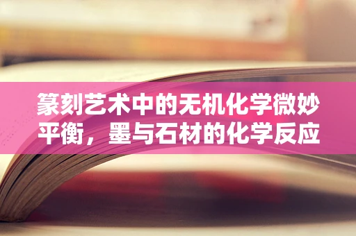 篆刻艺术中的无机化学微妙平衡，墨与石材的化学反应