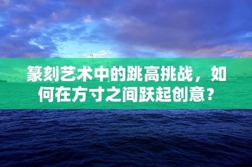 篆刻艺术中的跳高挑战，如何在方寸之间跃起创意？