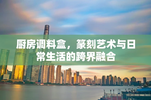 厨房调料盒，篆刻艺术与日常生活的跨界融合