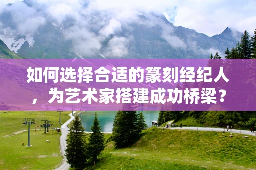 如何选择合适的篆刻经纪人，为艺术家搭建成功桥梁？