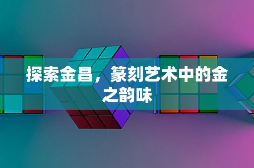 探索金昌，篆刻艺术中的金之韵味
