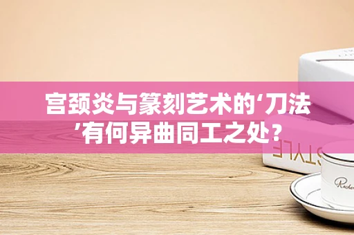 宫颈炎与篆刻艺术的‘刀法’有何异曲同工之处？