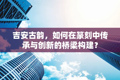 吉安古韵，如何在篆刻中传承与创新的桥梁构建？