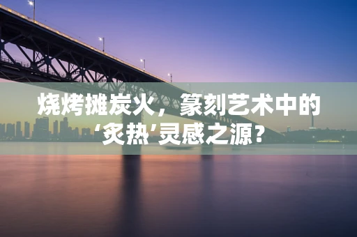 烧烤摊炭火，篆刻艺术中的‘炙热’灵感之源？