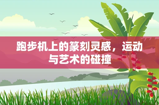 跑步机上的篆刻灵感，运动与艺术的碰撞