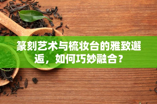 篆刻艺术与梳妆台的雅致邂逅，如何巧妙融合？