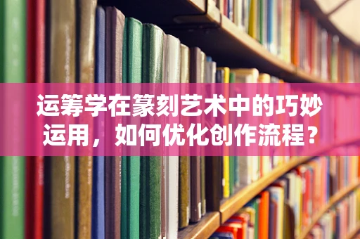 运筹学在篆刻艺术中的巧妙运用，如何优化创作流程？