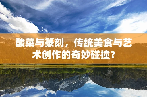 酸菜与篆刻，传统美食与艺术创作的奇妙碰撞？