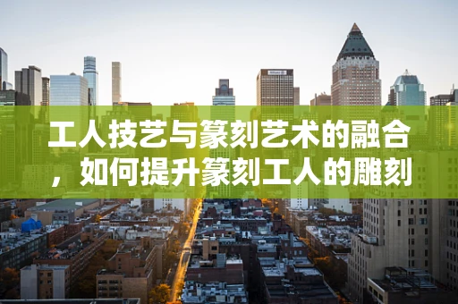 工人技艺与篆刻艺术的融合，如何提升篆刻工人的雕刻技艺？