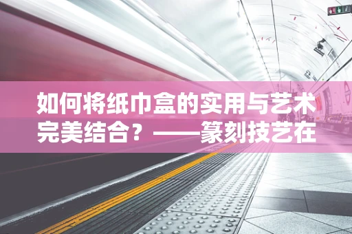 如何将纸巾盒的实用与艺术完美结合？——篆刻技艺在纸巾盒设计中的应用