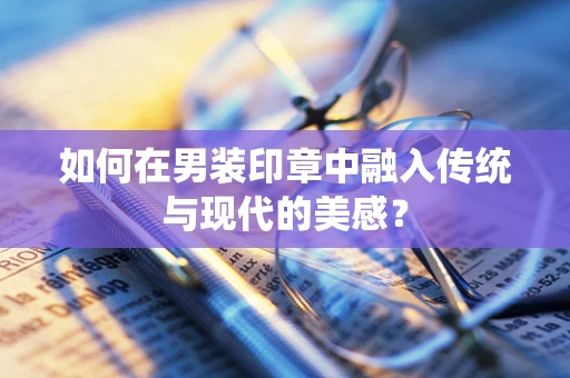如何在男装印章中融入传统与现代的美感？