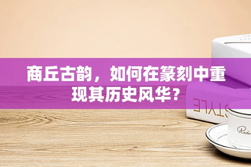 商丘古韵，如何在篆刻中重现其历史风华？