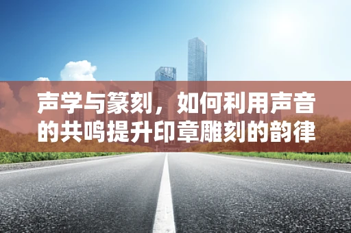 声学与篆刻，如何利用声音的共鸣提升印章雕刻的韵律感？