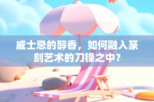 威士忌的醇香，如何融入篆刻艺术的刀锋之中？