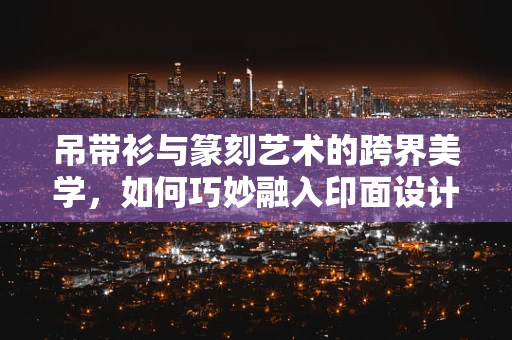 吊带衫与篆刻艺术的跨界美学，如何巧妙融入印面设计？
