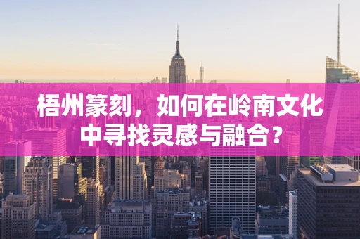梧州篆刻，如何在岭南文化中寻找灵感与融合？