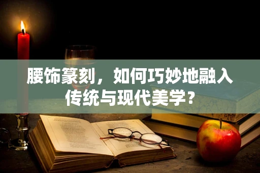 腰饰篆刻，如何巧妙地融入传统与现代美学？