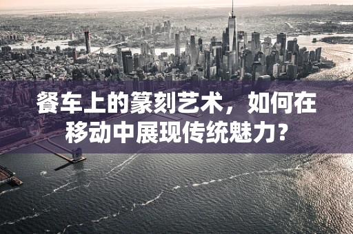 餐车上的篆刻艺术，如何在移动中展现传统魅力？