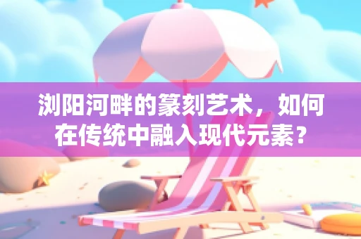 浏阳河畔的篆刻艺术，如何在传统中融入现代元素？
