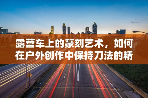 露营车上的篆刻艺术，如何在户外创作中保持刀法的精准与灵动？
