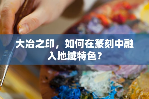 大冶之印，如何在篆刻中融入地域特色？