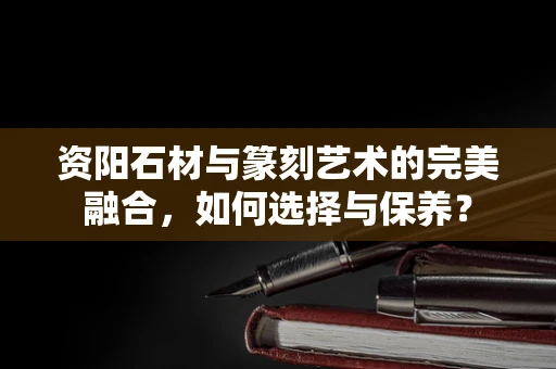资阳石材与篆刻艺术的完美融合，如何选择与保养？