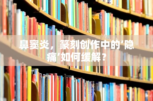 鼻窦炎，篆刻创作中的‘隐痛’如何缓解？