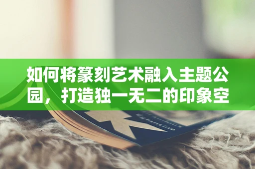 如何将篆刻艺术融入主题公园，打造独一无二的印象空间？
