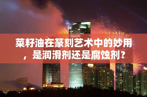 菜籽油在篆刻艺术中的妙用，是润滑剂还是腐蚀剂？