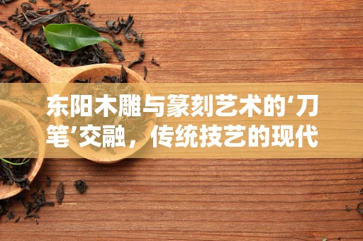 东阳木雕与篆刻艺术的‘刀笔’交融，传统技艺的现代对话