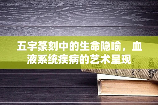五字篆刻中的生命隐喻，血液系统疾病的艺术呈现