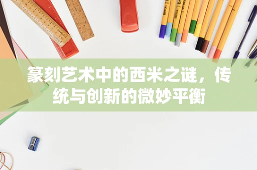 篆刻艺术中的西米之谜，传统与创新的微妙平衡