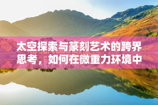 太空探索与篆刻艺术的跨界思考，如何在微重力环境中雕琢艺术？