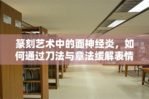 篆刻艺术中的面神经炎，如何通过刀法与章法缓解表情的僵化？
