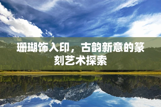 珊瑚饰入印，古韵新意的篆刻艺术探索