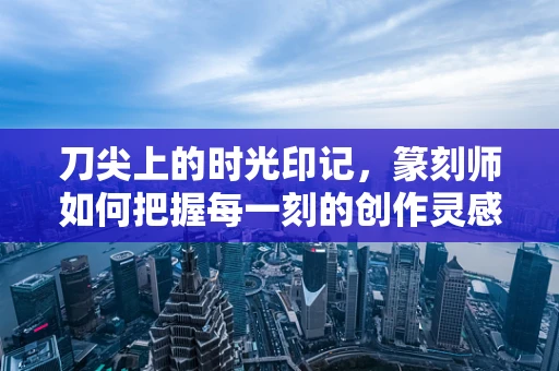 刀尖上的时光印记，篆刻师如何把握每一刻的创作灵感？