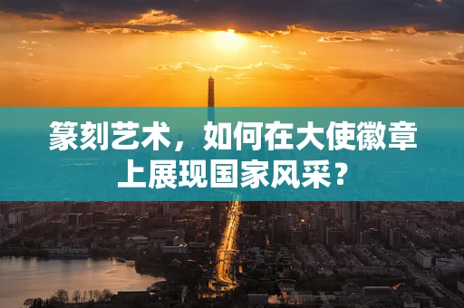 篆刻艺术，如何在大使徽章上展现国家风采？