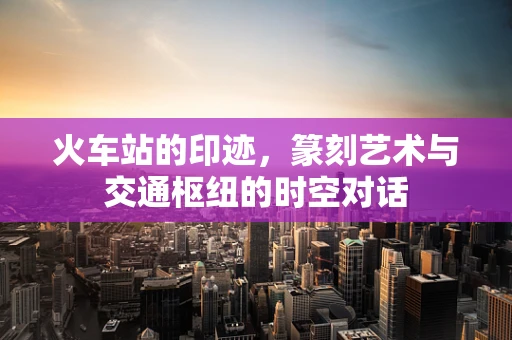 火车站的印迹，篆刻艺术与交通枢纽的时空对话
