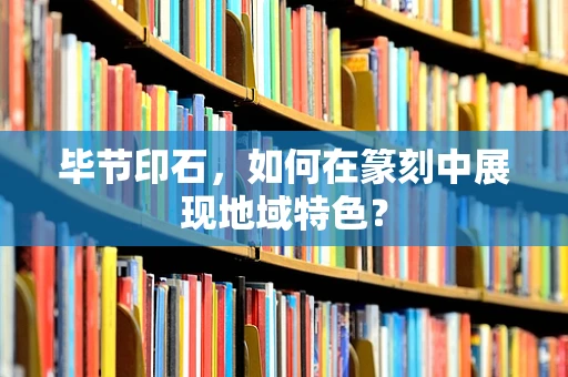 毕节印石，如何在篆刻中展现地域特色？