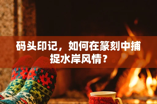 码头印记，如何在篆刻中捕捉水岸风情？