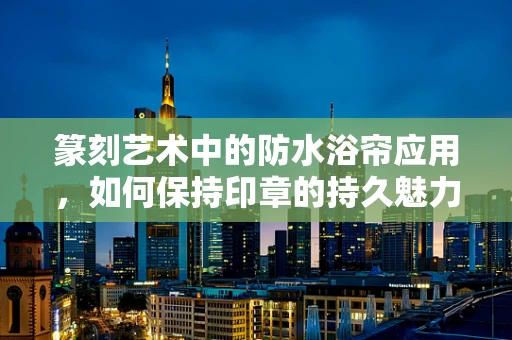 篆刻艺术中的防水浴帘应用，如何保持印章的持久魅力？