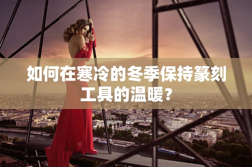 如何在寒冷的冬季保持篆刻工具的温暖？