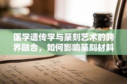 医学遗传学与篆刻艺术的跨界融合，如何影响篆刻材料的选择与处理？