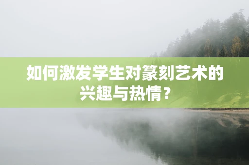 如何激发学生对篆刻艺术的兴趣与热情？